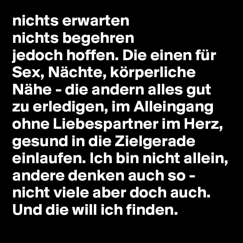 nichts erwarten
nichts begehren
jedoch hoffen. Die einen für Sex, Nächte, körperliche Nähe - die andern alles gut zu erledigen, im Alleingang ohne Liebespartner im Herz, gesund in die Zielgerade einlaufen. Ich bin nicht allein, andere denken auch so - nicht viele aber doch auch. Und die will ich finden. 