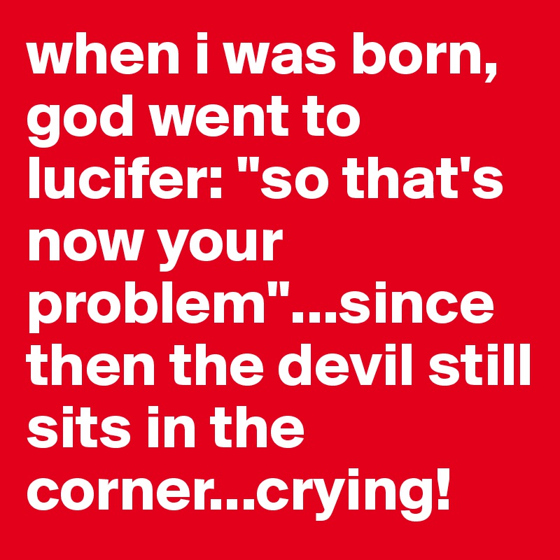 when i was born, god went to lucifer: "so that's now your problem"...since then the devil still sits in the corner...crying!