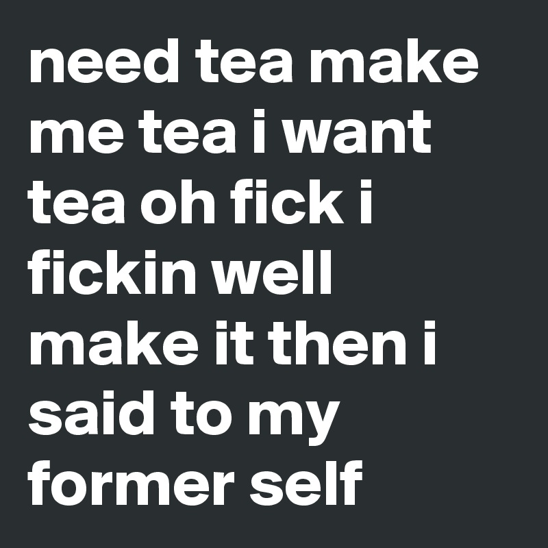 need tea make me tea i want tea oh fick i fickin well make it then i said to my former self