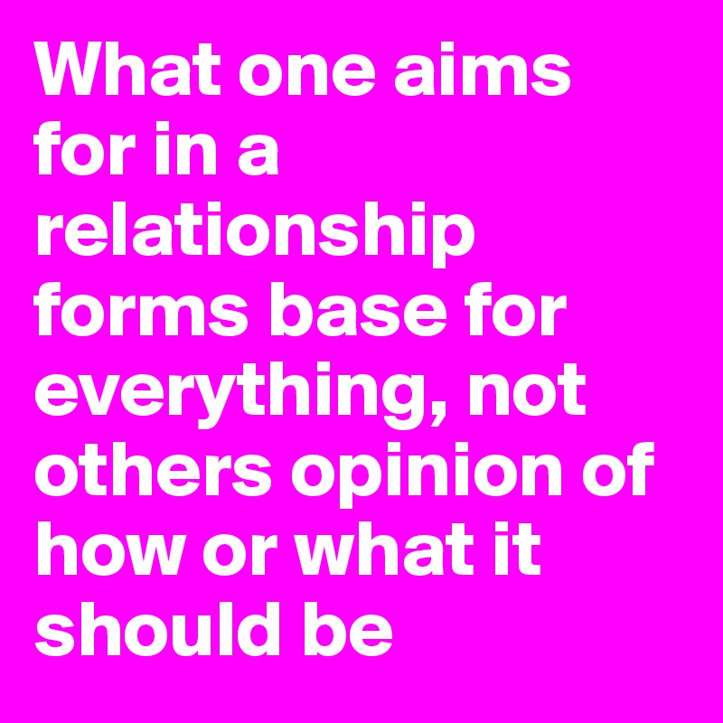 What one aims for in a relationship forms base for everything, not others opinion of how or what it should be 