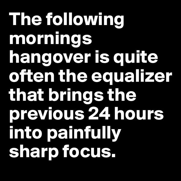 The following mornings hangover is quite often the equalizer that brings the previous 24 hours into painfully sharp focus.