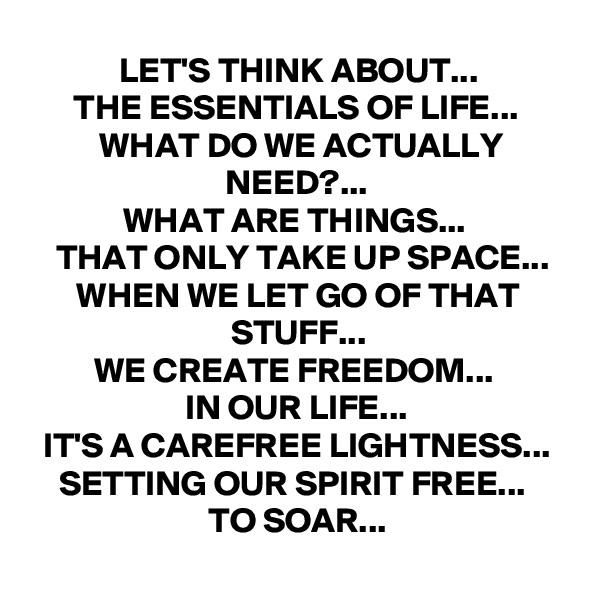 LET'S THINK ABOUT...
THE ESSENTIALS OF LIFE...
WHAT DO WE ACTUALLY NEED?...
WHAT ARE THINGS... 
THAT ONLY TAKE UP SPACE...
WHEN WE LET GO OF THAT STUFF...
WE CREATE FREEDOM... 
IN OUR LIFE...
IT'S A CAREFREE LIGHTNESS...
SETTING OUR SPIRIT FREE... 
TO SOAR...
