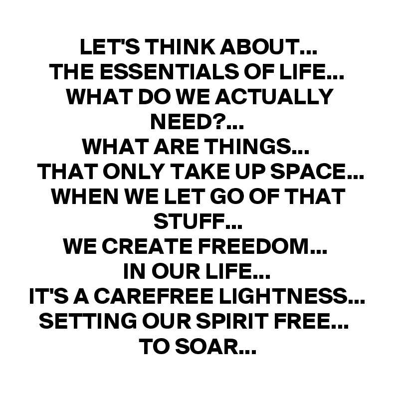 LET'S THINK ABOUT...
THE ESSENTIALS OF LIFE...
WHAT DO WE ACTUALLY NEED?...
WHAT ARE THINGS... 
THAT ONLY TAKE UP SPACE...
WHEN WE LET GO OF THAT STUFF...
WE CREATE FREEDOM... 
IN OUR LIFE...
IT'S A CAREFREE LIGHTNESS...
SETTING OUR SPIRIT FREE... 
TO SOAR...
