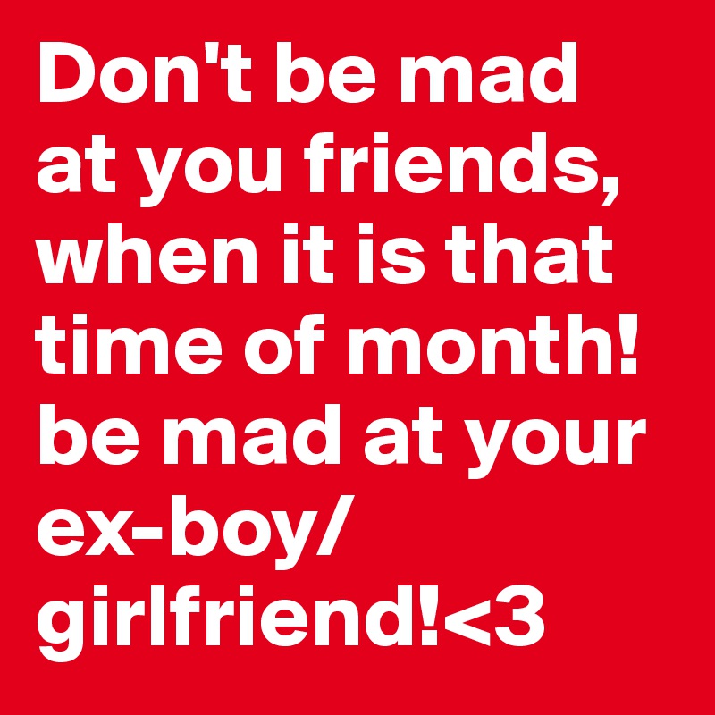 Don't be mad at you friends, when it is that time of month! be mad at your ex-boy/girlfriend!<3