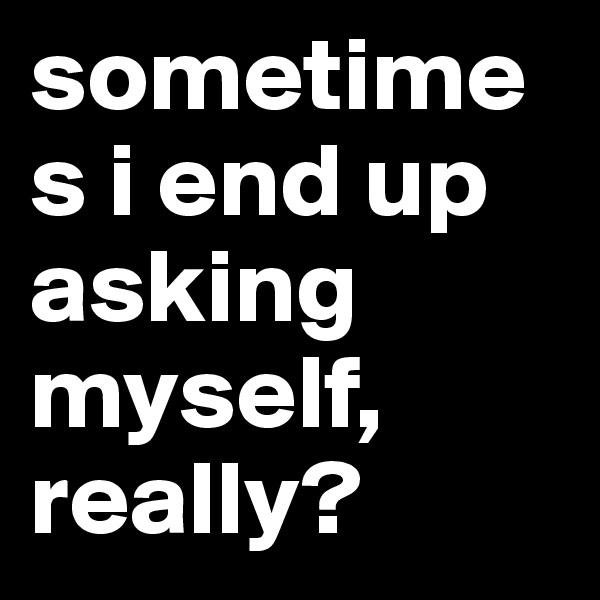 sometimes i end up asking myself, really?