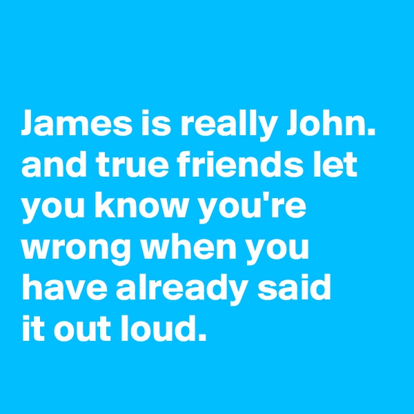 

James is really John. and true friends let you know you're wrong when you have already said
it out loud.
