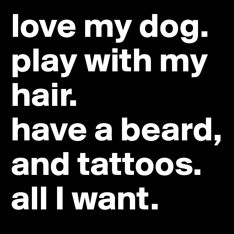 love my dog. 
play with my hair. 
have a beard, and tattoos. 
all I want.