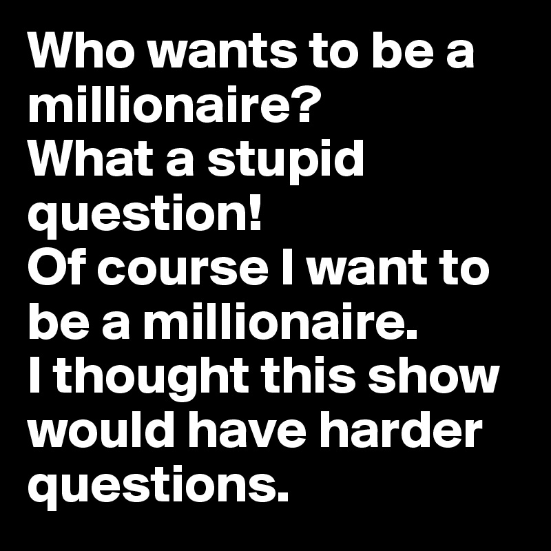 Who wants to be a millionaire? 
What a stupid question! 
Of course I want to be a millionaire. 
I thought this show would have harder questions. 
