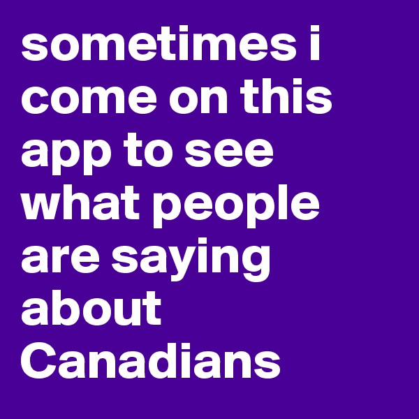 sometimes i come on this app to see what people are saying about Canadians