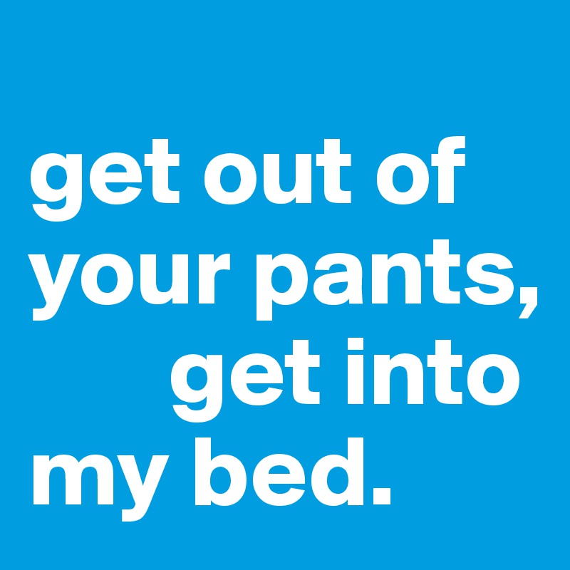 
get out of your pants,    
       get into my bed.