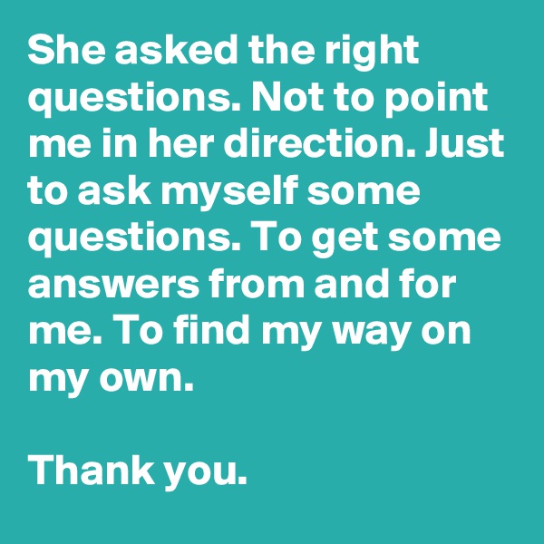 She asked the right questions. Not to point me in her direction. Just to ask myself some questions. To get some answers from and for me. To find my way on my own.

Thank you.