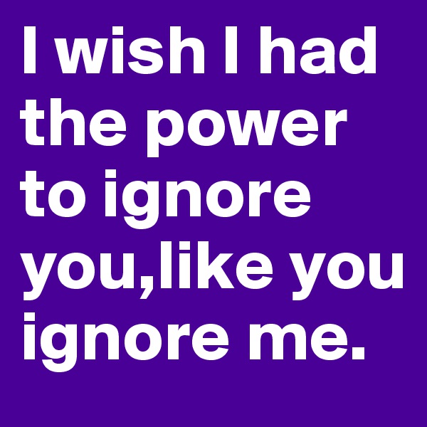 I wish I had the power to ignore you,like you ignore me.