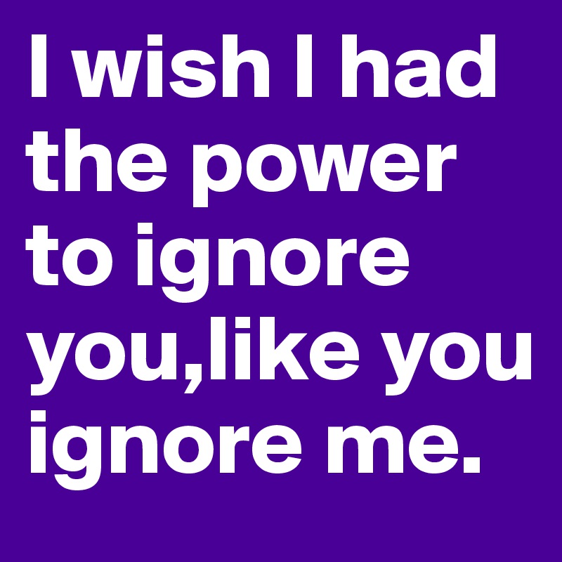 I wish I had the power to ignore you,like you ignore me.