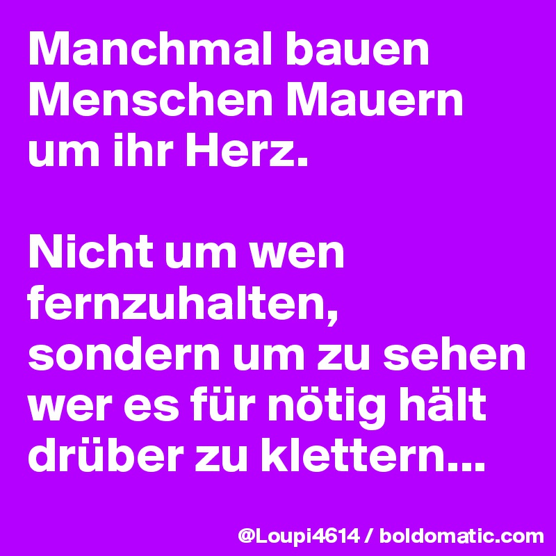 Manchmal bauen Menschen Mauern um ihr Herz.

Nicht um wen fernzuhalten, sondern um zu sehen wer es für nötig hält drüber zu klettern...