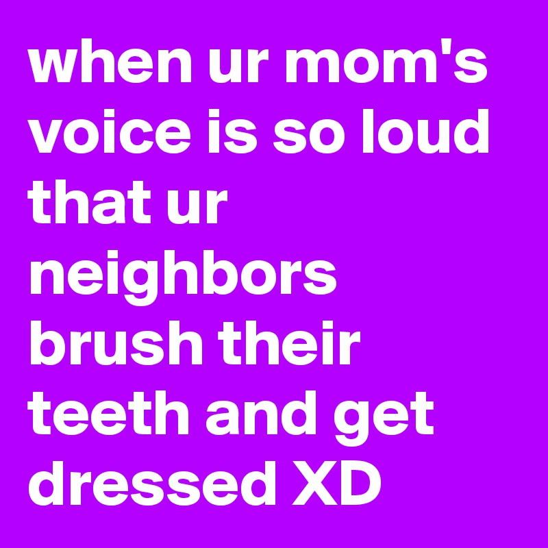 when ur mom's voice is so loud that ur neighbors brush their teeth and get dressed XD
