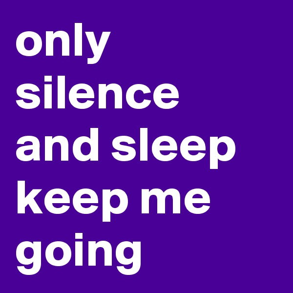 only silence and sleep keep me going
