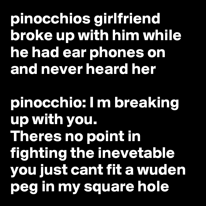 pinocchios girlfriend broke up with him while he had ear phones on and never heard her

pinocchio: I m breaking up with you.
Theres no point in fighting the inevetable you just cant fit a wuden peg in my square hole 