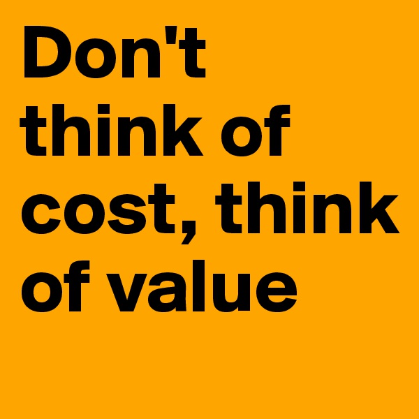 Don't think of cost, think of value