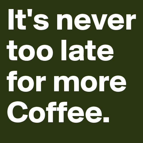 It's never too late for more Coffee.