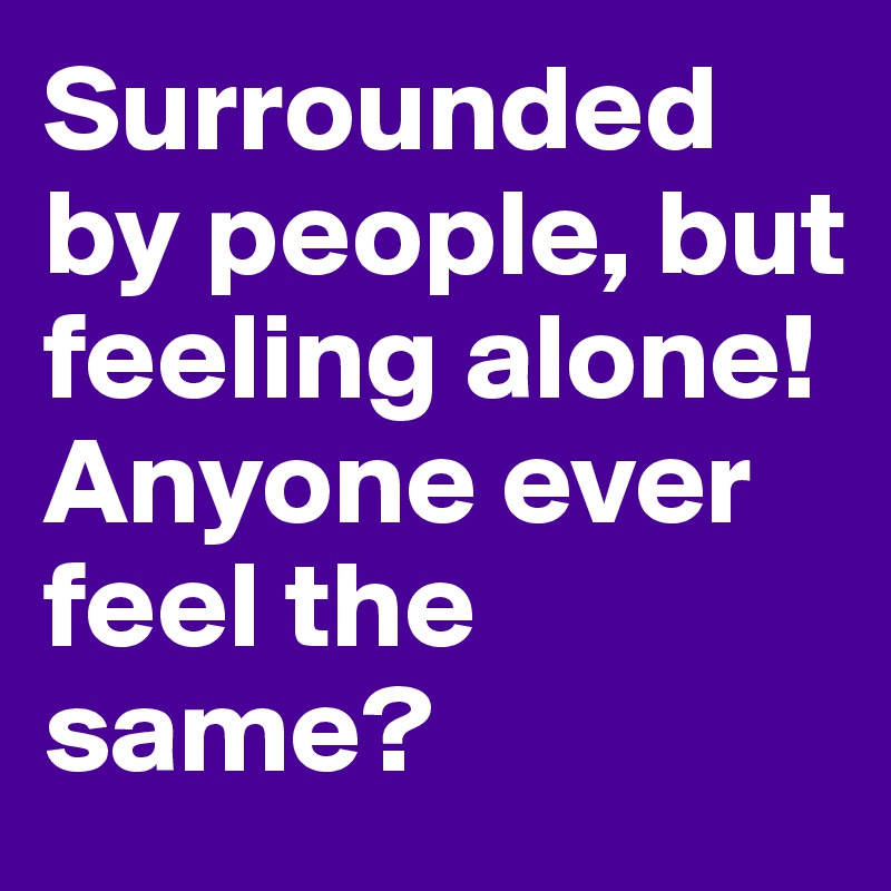 Surrounded by people, but feeling alone! Anyone ever feel the same?