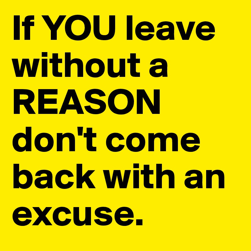 If YOU leave without a REASON don't come back with an excuse. 