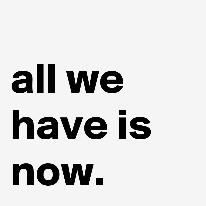                     all we have is now.                                   