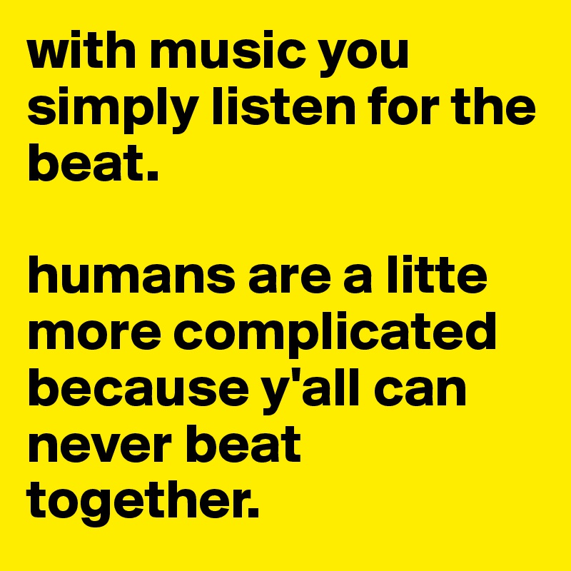 with music you simply listen for the beat.

humans are a litte more complicated because y'all can never beat together. 
