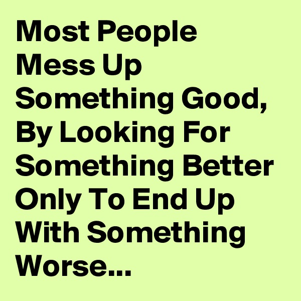 Most People Mess Up Something Good, By Looking For Something Better Only To End Up With Something Worse...