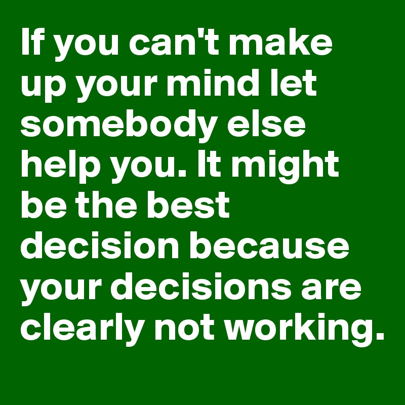 If you can't make up your mind let somebody else help you. It might be the best decision because your decisions are clearly not working. 