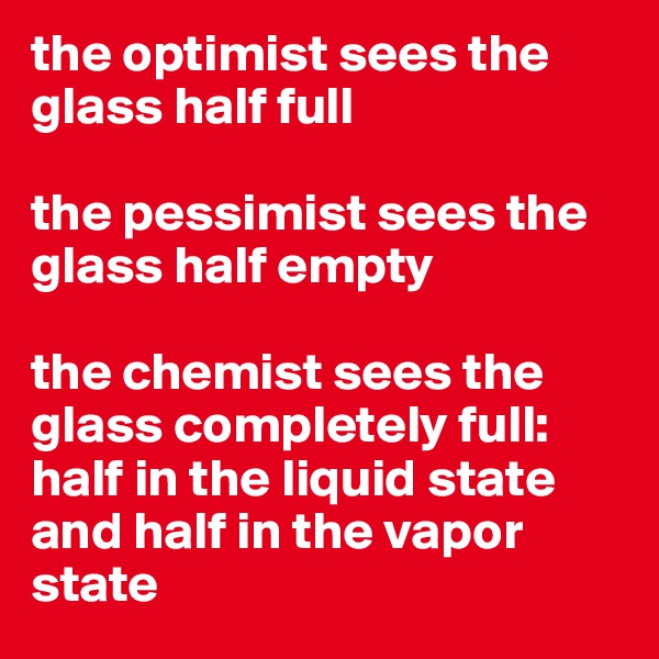 the optimist sees the glass half full

the pessimist sees the glass half empty 

the chemist sees the glass completely full: half in the liquid state and half in the vapor state 