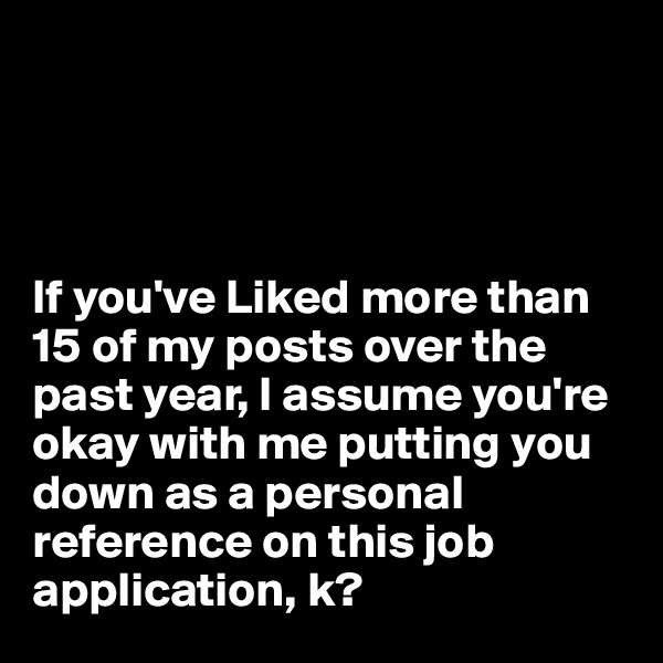 




If you've Liked more than 15 of my posts over the past year, I assume you're okay with me putting you down as a personal reference on this job application, k?