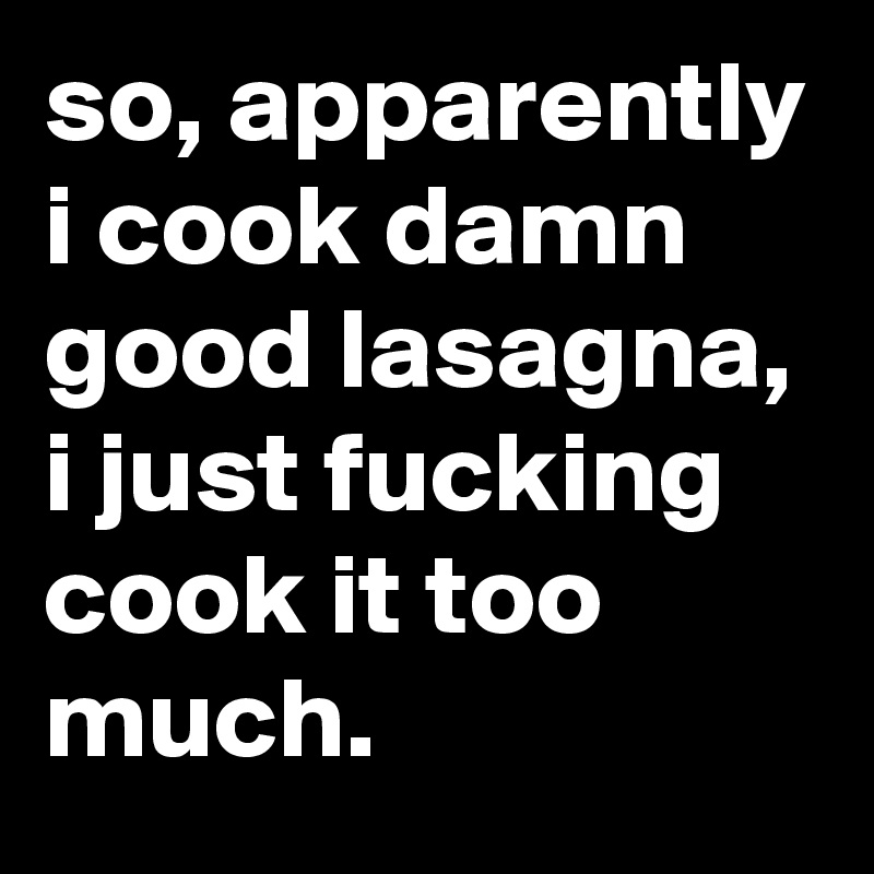 so, apparently i cook damn good lasagna, i just fucking cook it too much.