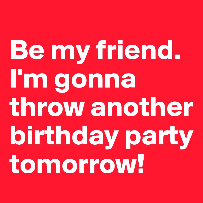 
Be my friend. 
I'm gonna throw another birthday party tomorrow!