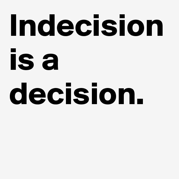 Indecision is a decision. 