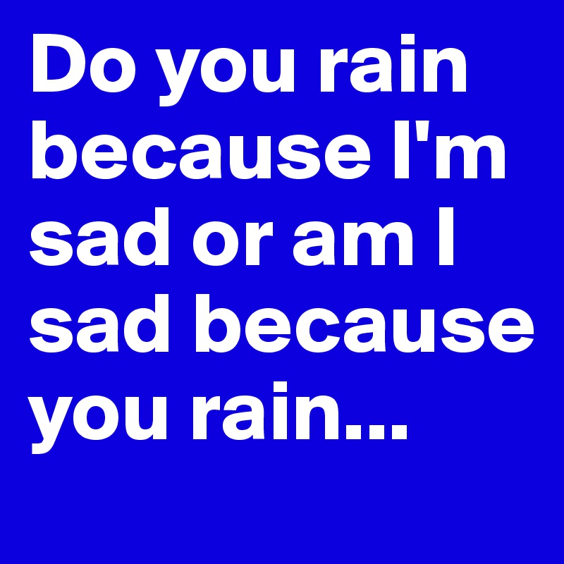 Do you rain because I'm sad or am I sad because you rain... 