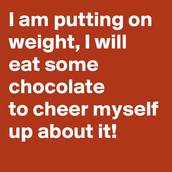 I am putting on weight, I will eat some chocolate
to cheer myself up about it!
