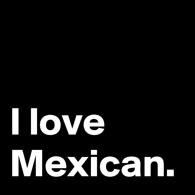 I love Mexican.