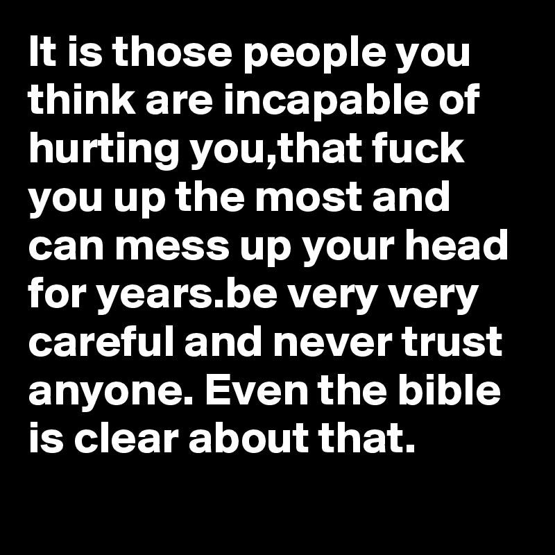 It is those people you think are incapable of hurting you,that fuck you up the most and can mess up your head for years.be very very careful and never trust anyone. Even the bible is clear about that.