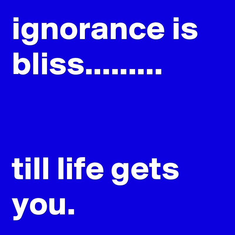 ignorance is bliss.........


till life gets you.