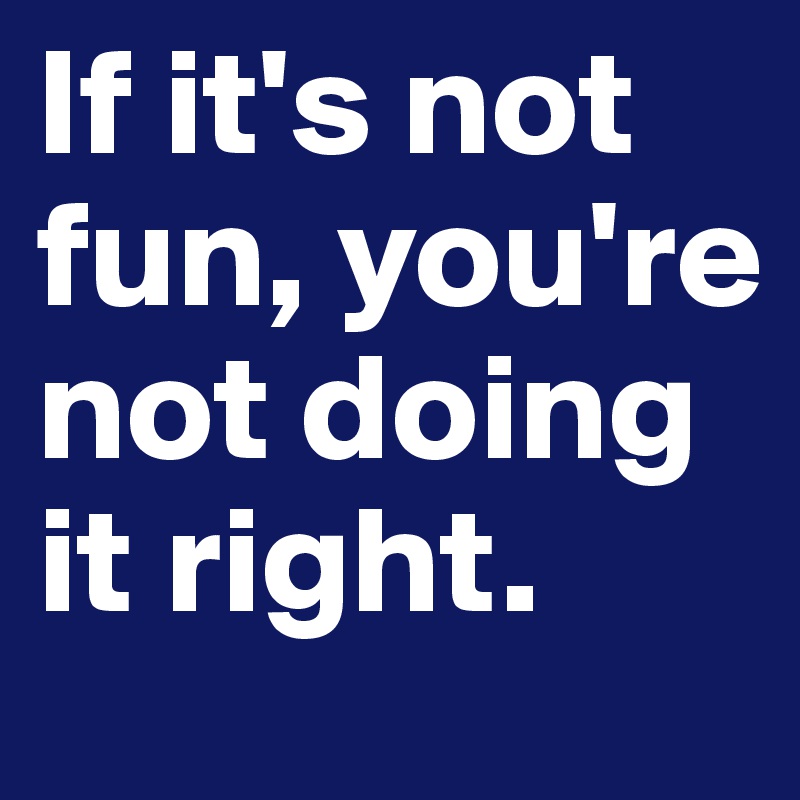 If it's not fun, you're not doing it right.