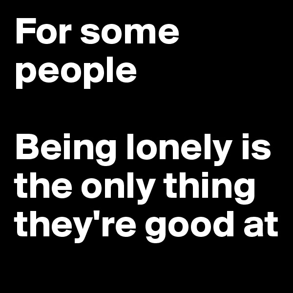 For some people

Being lonely is the only thing they're good at