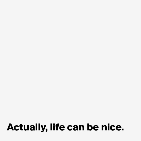 










Actually, life can be nice.
