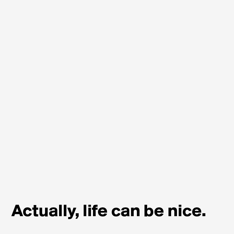 










Actually, life can be nice.