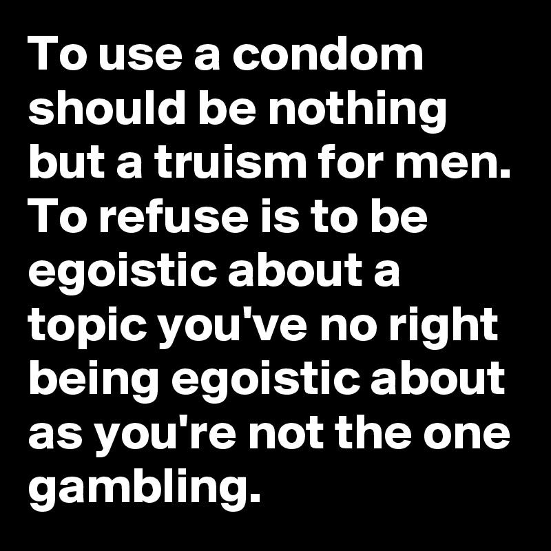 To use a condom should be nothing but a truism for men. To refuse is to be egoistic about a topic you've no right being egoistic about as you're not the one gambling.