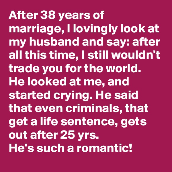 After 38 years of marriage, I lovingly look at my husband and say: after all this time, I still wouldn't trade you for the world. 
He looked at me, and started crying. He said that even criminals, that get a life sentence, gets out after 25 yrs. 
He's such a romantic! 