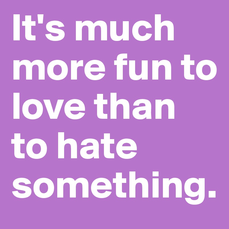 It's much more fun to love than to hate something. 