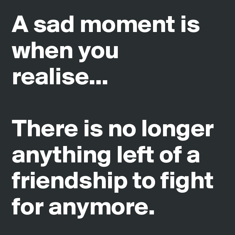 A sad moment is when you realise...

There is no longer anything left of a friendship to fight for anymore.