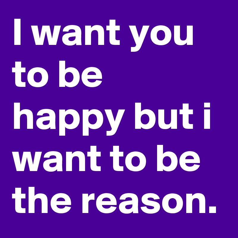 I want you to be happy but i want to be the reason.