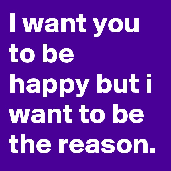 I want you to be happy but i want to be the reason.