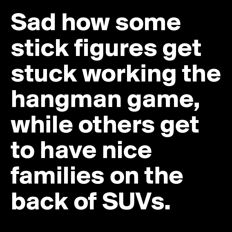 Sad how some stick figures get stuck working the hangman game, while others get to have nice families on the back of SUVs.